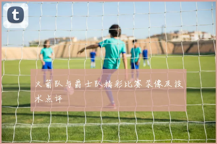 火箭队与爵士队精彩比赛录像及技术点评