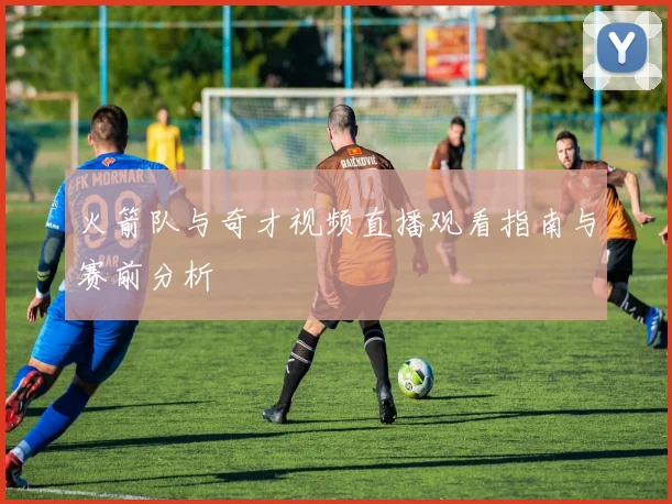 火箭队与奇才视频直播观看指南与赛前分析