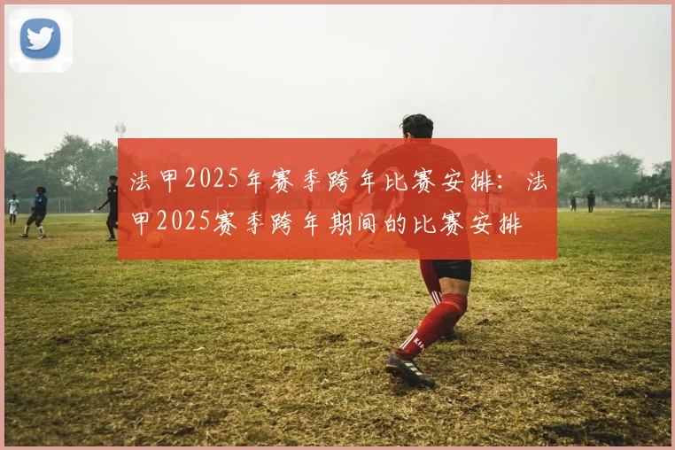 法甲2025年赛季跨年比赛安排：法甲2025赛季跨年期间的比赛安排